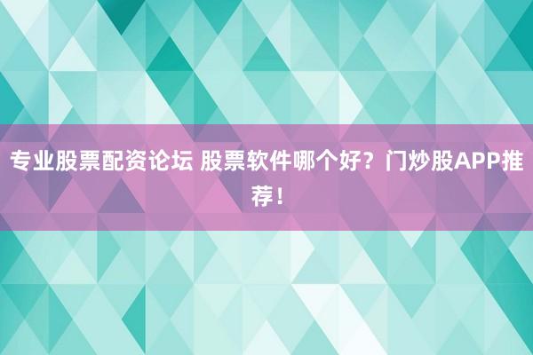 专业股票配资论坛 股票软件哪个好？门炒股APP推荐！
