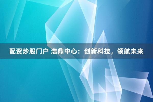 配资炒股门户 浩鼎中心：创新科技，领航未来