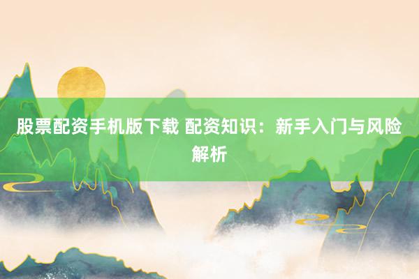 股票配资手机版下载 配资知识：新手入门与风险解析
